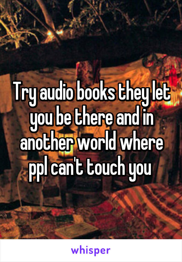 Try audio books they let you be there and in another world where ppl can't touch you 