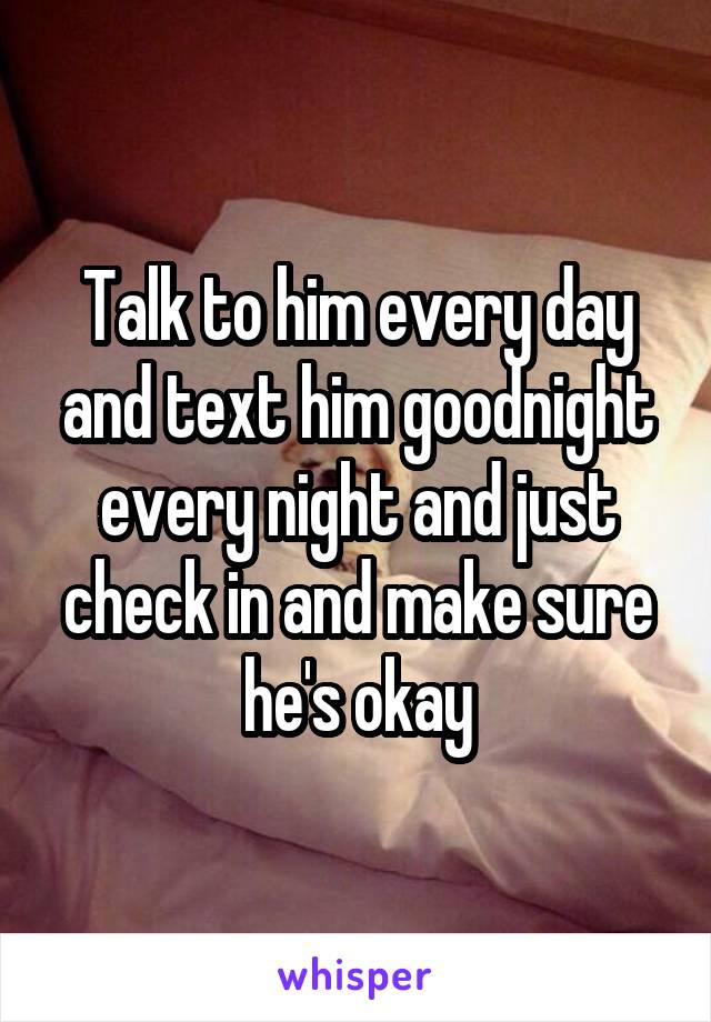 Talk to him every day and text him goodnight every night and just check in and make sure he's okay