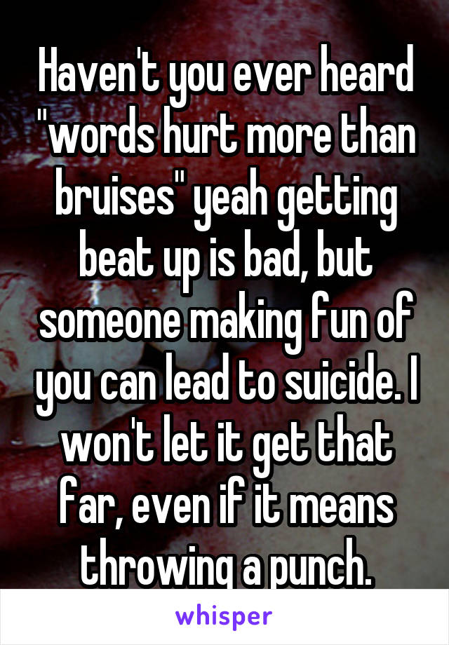 Haven't you ever heard "words hurt more than bruises" yeah getting beat up is bad, but someone making fun of you can lead to suicide. I won't let it get that far, even if it means throwing a punch.