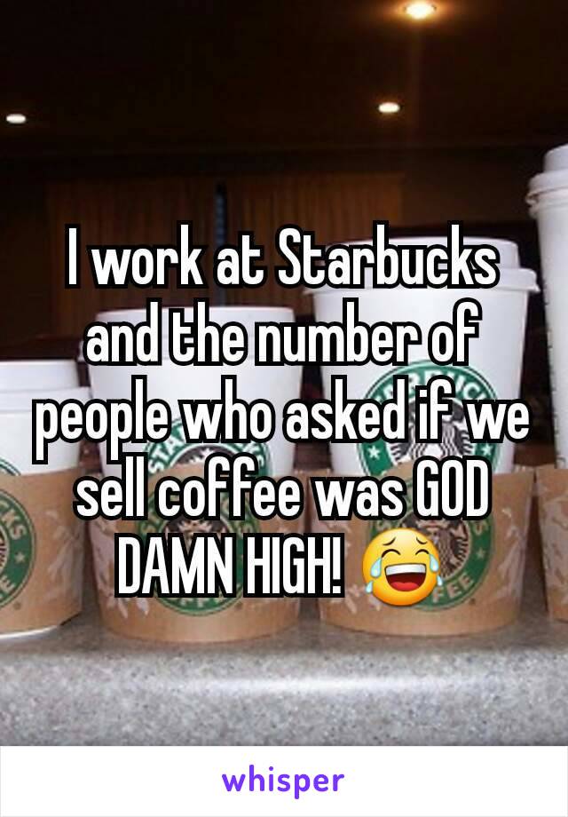 I work at Starbucks and the number of people who asked if we sell coffee was GOD DAMN HIGH! 😂
