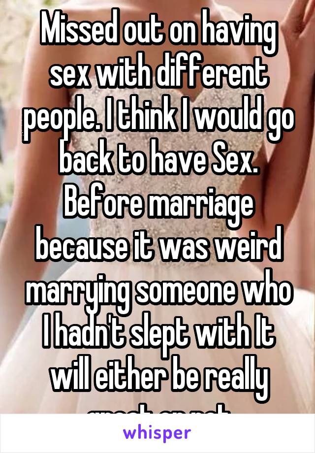 Missed out on having sex with different people. I think I would go back to have Sex. Before marriage because it was weird marrying someone who I hadn't slept with It will either be really great or not