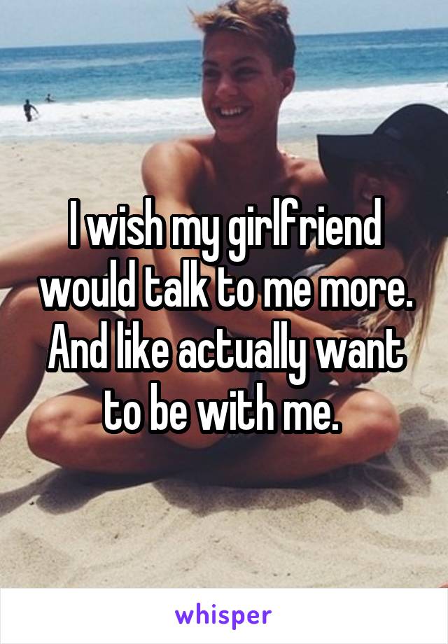I wish my girlfriend would talk to me more. And like actually want to be with me. 