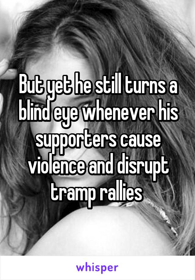 But yet he still turns a blind eye whenever his supporters cause violence and disrupt tramp rallies 