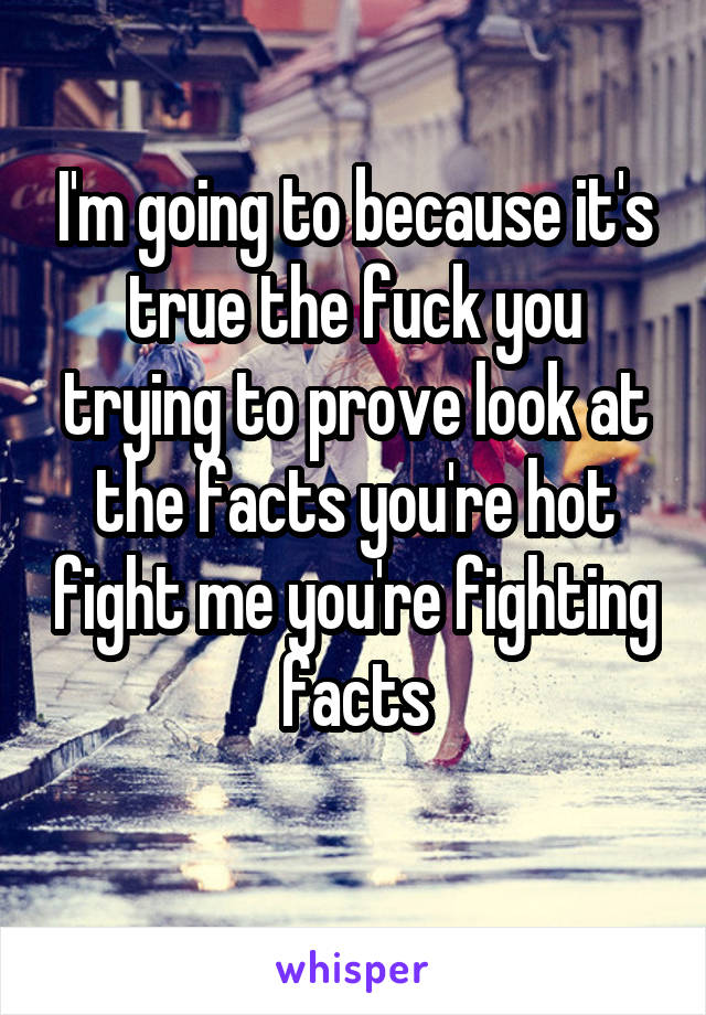 I'm going to because it's true the fuck you trying to prove look at the facts you're hot fight me you're fighting facts
