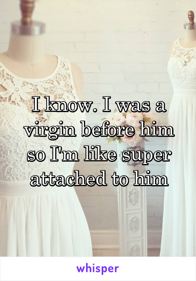 I know. I was a virgin before him so I'm like super attached to him