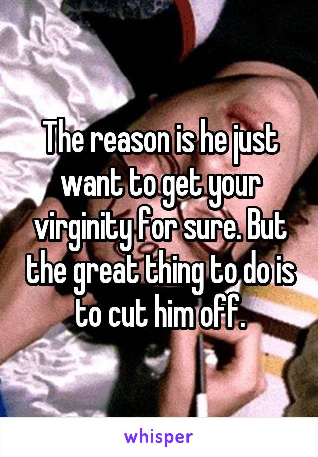 The reason is he just want to get your virginity for sure. But the great thing to do is to cut him off.