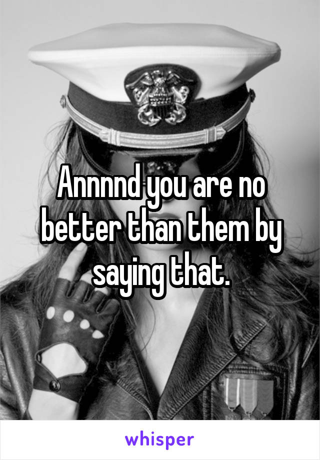 Annnnd you are no better than them by saying that.