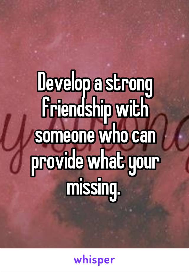 Develop a strong friendship with someone who can provide what your missing. 