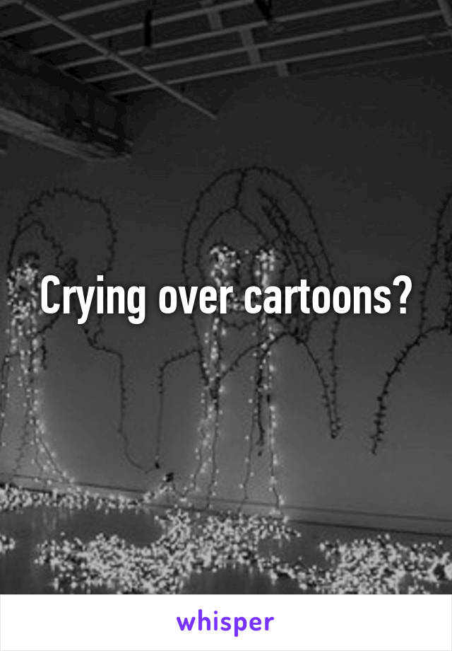 Crying over cartoons?
