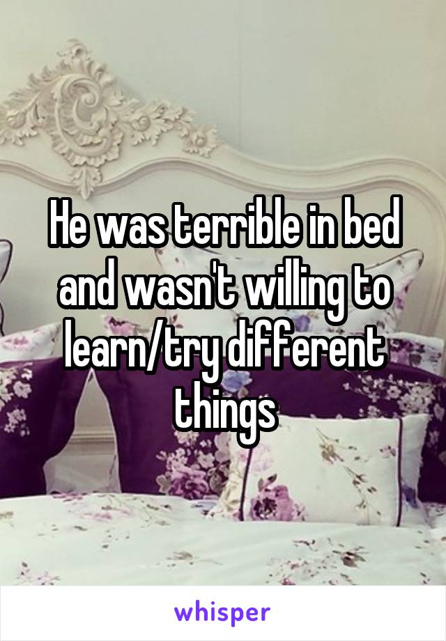 He was terrible in bed and wasn't willing to learn/try different things