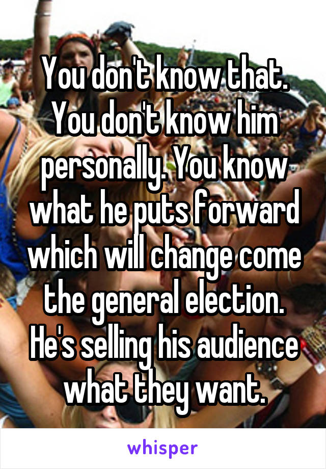 You don't know that. You don't know him personally. You know what he puts forward which will change come the general election. He's selling his audience what they want.