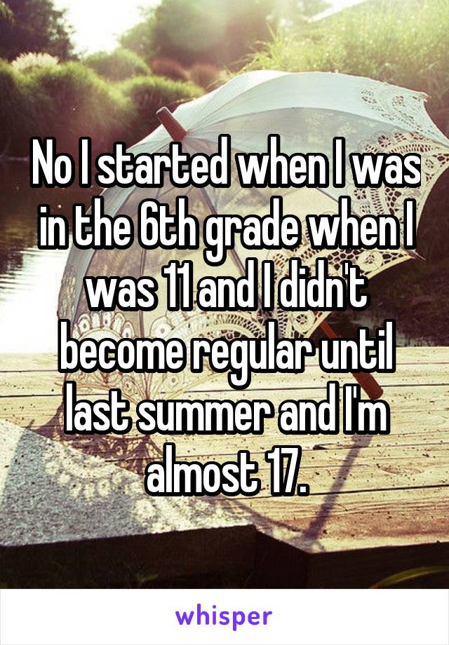 No I started when I was in the 6th grade when I was 11 and I didn't become regular until last summer and I'm almost 17.