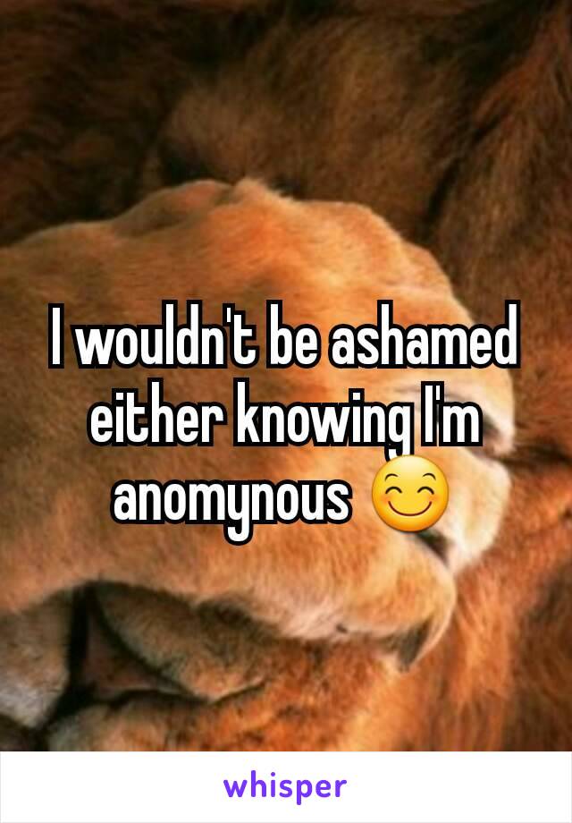 I wouldn't be ashamed either knowing I'm anomynous 😊