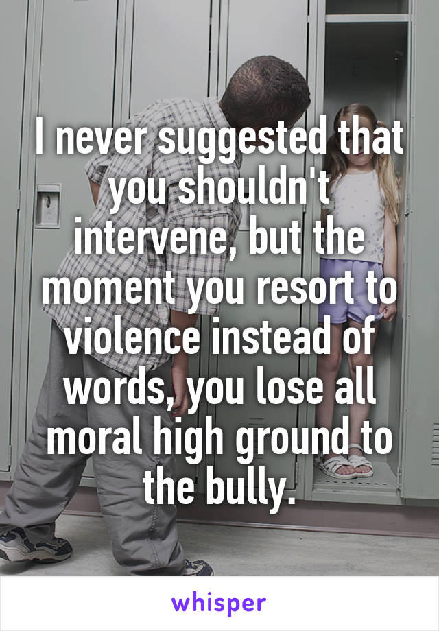 I never suggested that you shouldn't intervene, but the moment you resort to violence instead of words, you lose all moral high ground to the bully.