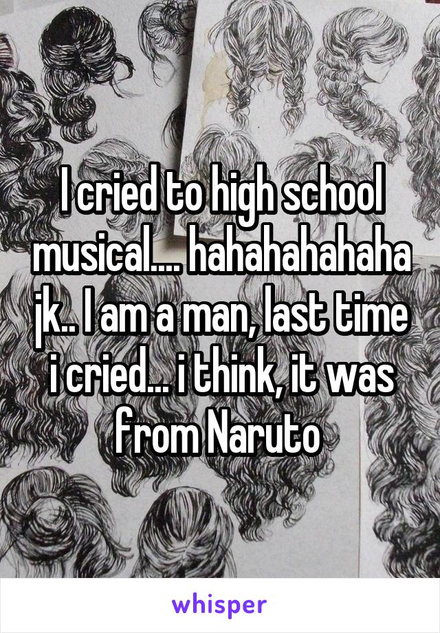 I cried to high school musical.... hahahahahaha jk.. I am a man, last time i cried... i think, it was from Naruto 