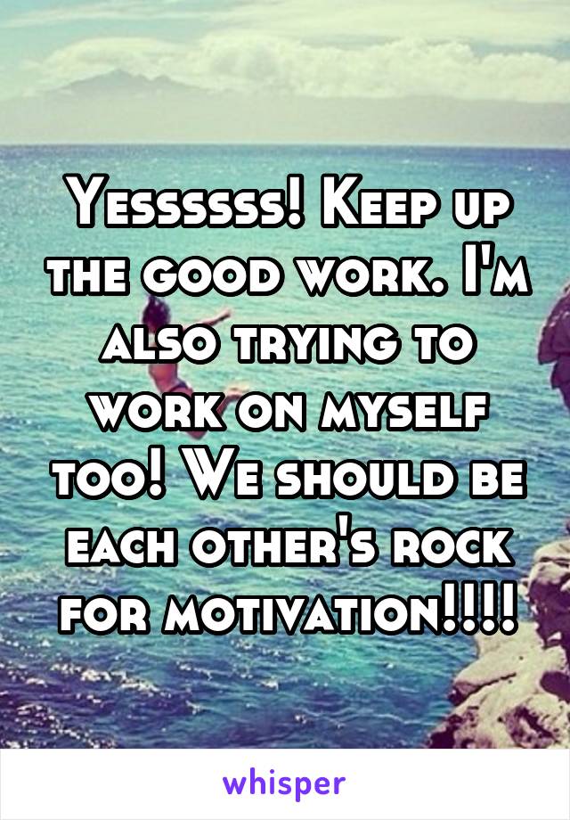 Yessssss! Keep up the good work. I'm also trying to work on myself too! We should be each other's rock for motivation!!!!