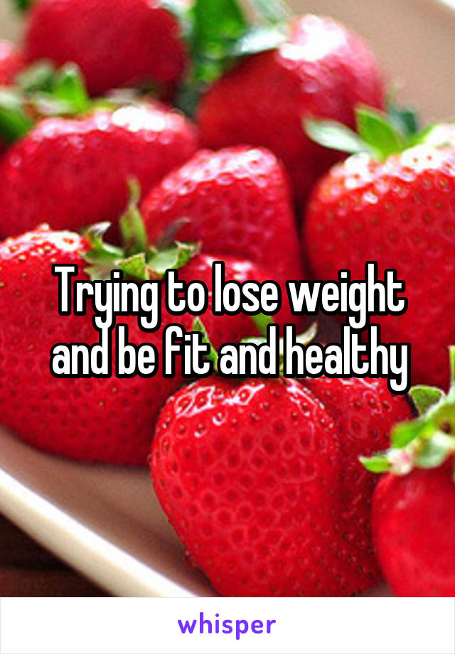 Trying to lose weight and be fit and healthy