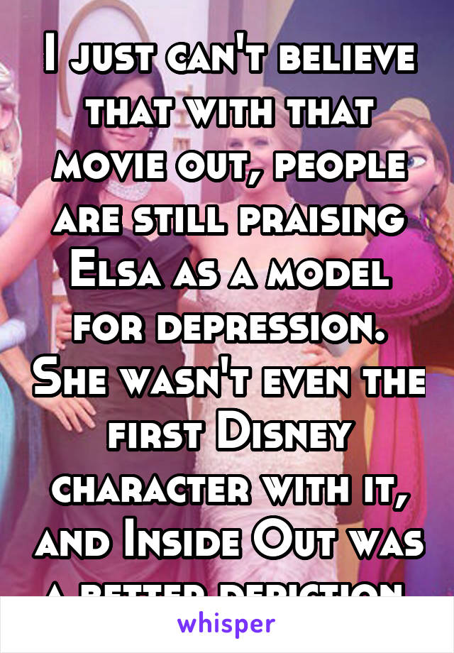 I just can't believe that with that movie out, people are still praising Elsa as a model for depression. She wasn't even the first Disney character with it, and Inside Out was a better depiction 