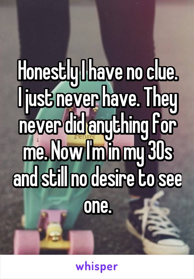 Honestly I have no clue.
I just never have. They never did anything for me. Now I'm in my 30s and still no desire to see one.