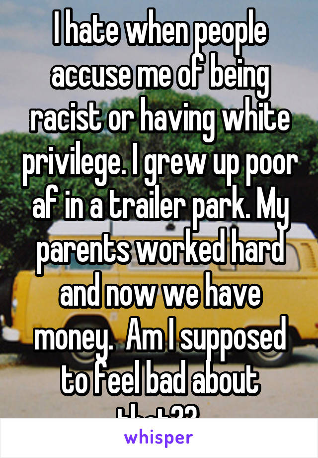 I hate when people accuse me of being racist or having white privilege. I grew up poor af in a trailer park. My parents worked hard and now we have money.  Am I supposed to feel bad about that?? 