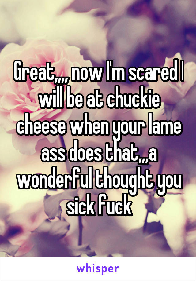 Great,,,, now I'm scared I will be at chuckie cheese when your lame ass does that,,,a wonderful thought you sick fuck