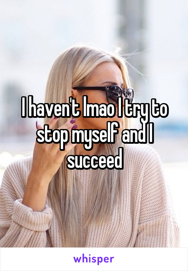 I haven't lmao I try to stop myself and I succeed