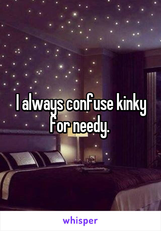 I always confuse kinky for needy. 