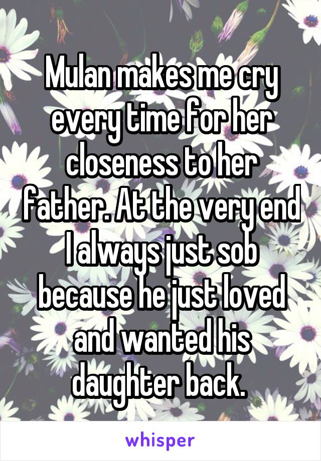 Mulan makes me cry every time for her closeness to her father. At the very end I always just sob because he just loved and wanted his daughter back. 