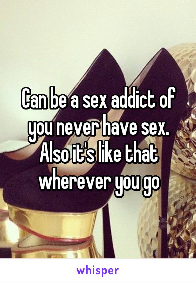 Can be a sex addict of you never have sex. Also it's like that wherever you go