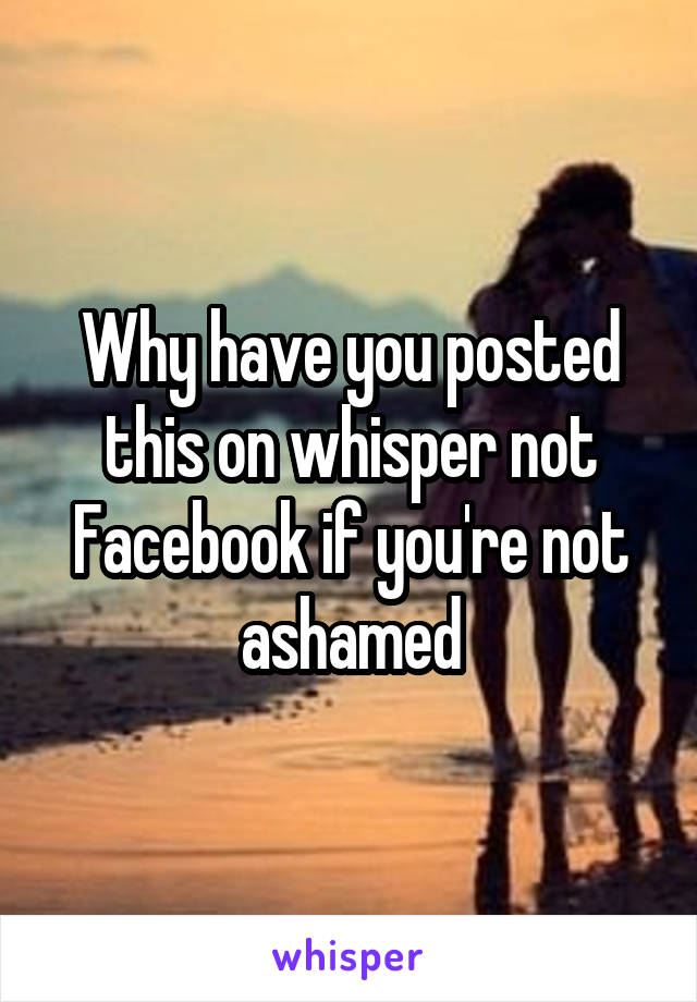 Why have you posted this on whisper not Facebook if you're not ashamed