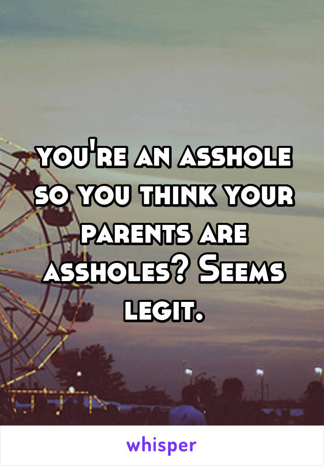 you're an asshole so you think your parents are assholes? Seems legit.