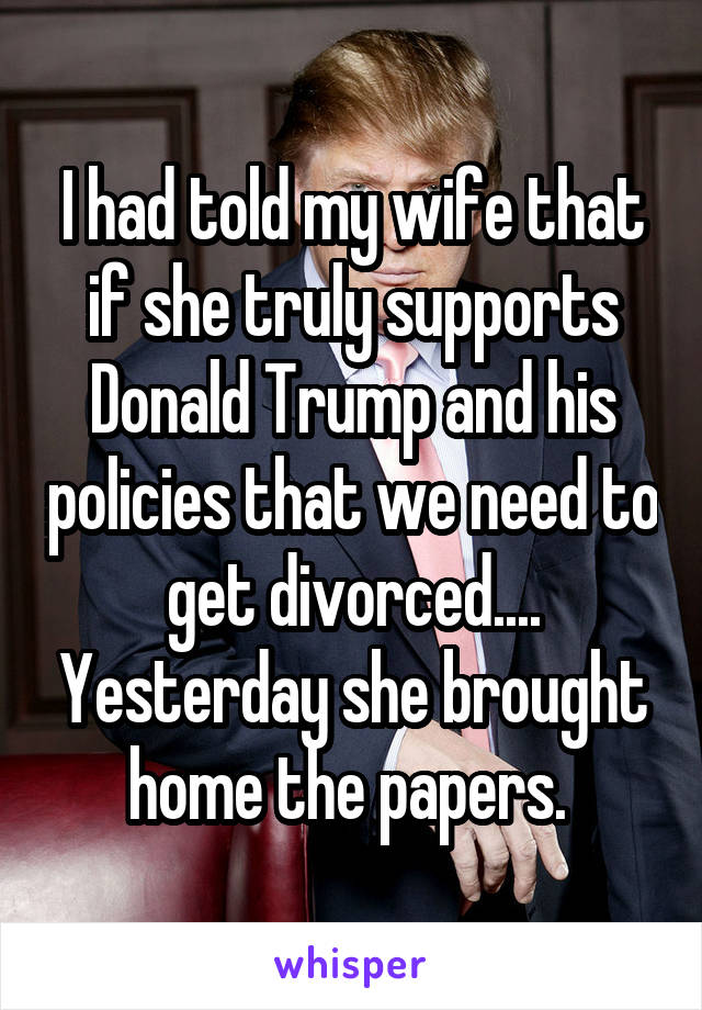 I had told my wife that if she truly supports Donald Trump and his policies that we need to get divorced.... Yesterday she brought home the papers. 
