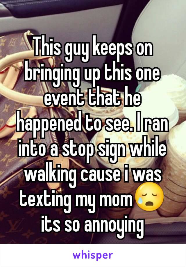 This guy keeps on bringing up this one event that he happened to see. I ran into a stop sign while walking cause i was texting my mom😥 its so annoying