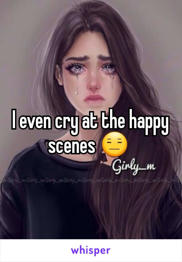 I even cry at the happy scenes 😑 