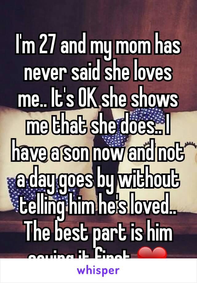I'm 27 and my mom has never said she loves me.. It's OK she shows me that she does.. I have a son now and not a day goes by without telling him he's loved.. The best part is him saying it first ❤