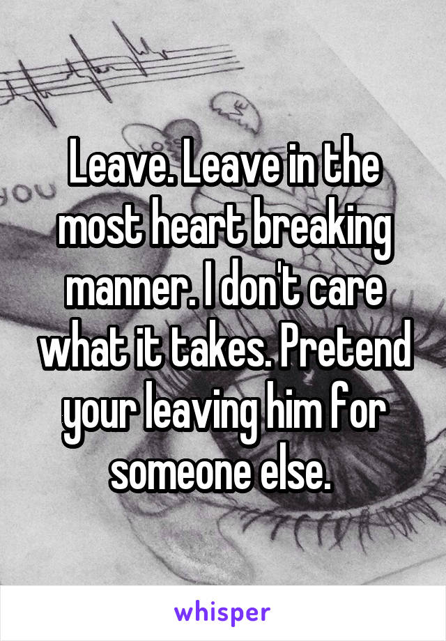 Leave. Leave in the most heart breaking manner. I don't care what it takes. Pretend your leaving him for someone else. 