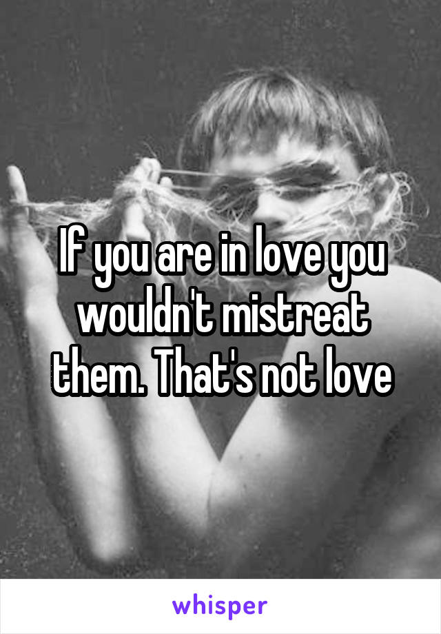 If you are in love you wouldn't mistreat them. That's not love