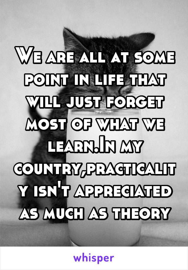 We are all at some point in life that will just forget most of what we learn.In my country,practicality isn't appreciated as much as theory