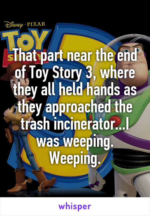 That part near the end of Toy Story 3, where they all held hands as they approached the trash incinerator...I was weeping. Weeping.