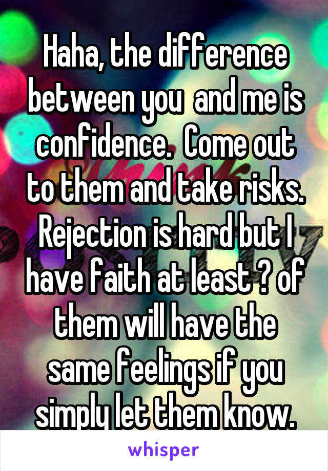 Haha, the difference between you  and me is confidence.  Come out to them and take risks. Rejection is hard but I have faith at least ☝ of them will have the same feelings if you simply let them know.