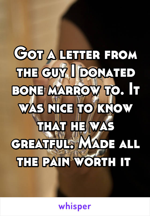 Got a letter from the guy I donated bone marrow to. It was nice to know that he was greatful. Made all the pain worth it 