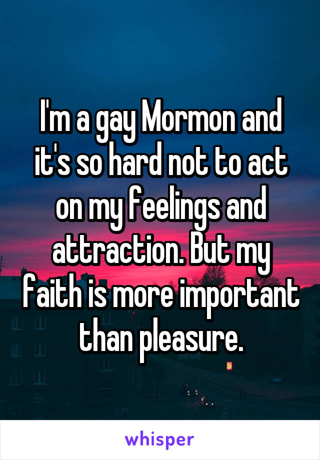 I'm a gay Mormon and it's so hard not to act on my feelings and attraction. But my faith is more important than pleasure.