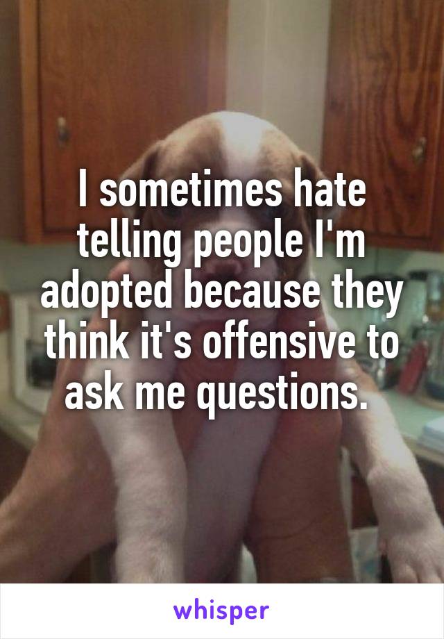 I sometimes hate telling people I'm adopted because they think it's offensive to ask me questions. 
