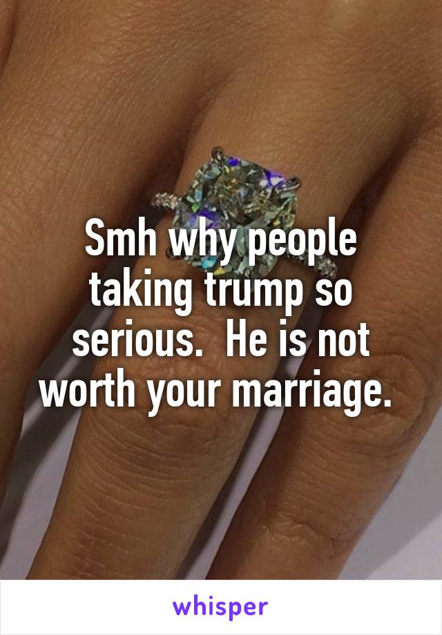 Smh why people taking trump so serious.  He is not worth your marriage. 