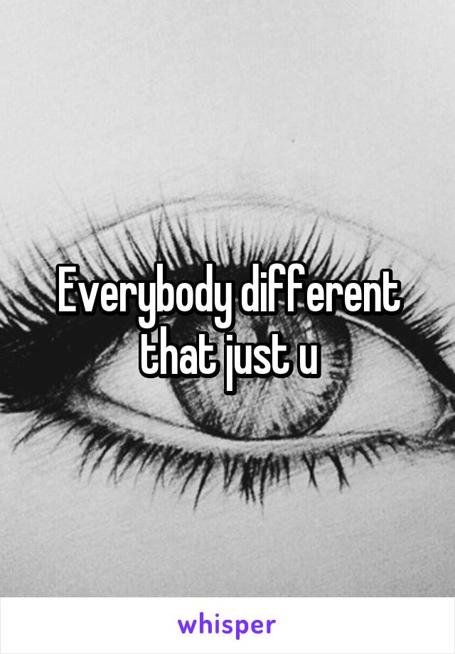 Everybody different that just u