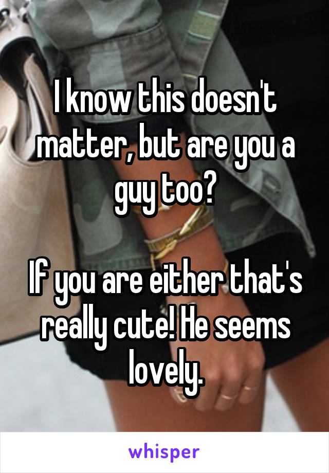 I know this doesn't matter, but are you a guy too?

If you are either that's really cute! He seems lovely.