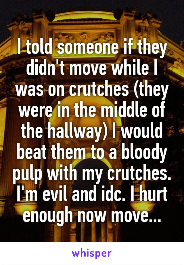 I told someone if they didn't move while I was on crutches (they were in the middle of the hallway) I would beat them to a bloody pulp with my crutches. I'm evil and idc. I hurt enough now move...