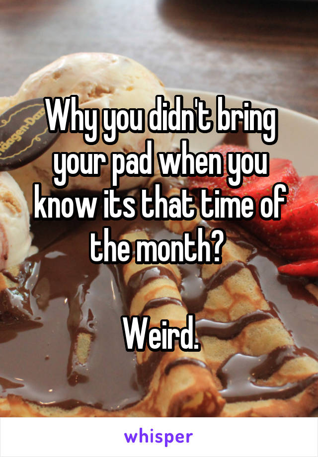 Why you didn't bring your pad when you know its that time of the month? 

Weird.