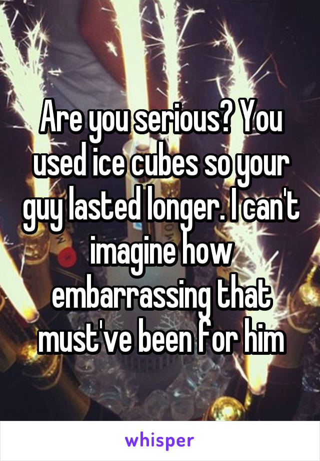 Are you serious? You used ice cubes so your guy lasted longer. I can't imagine how embarrassing that must've been for him