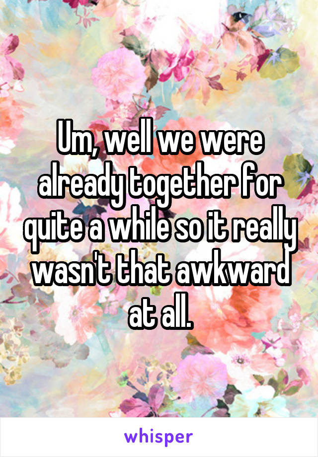 Um, well we were already together for quite a while so it really wasn't that awkward at all.